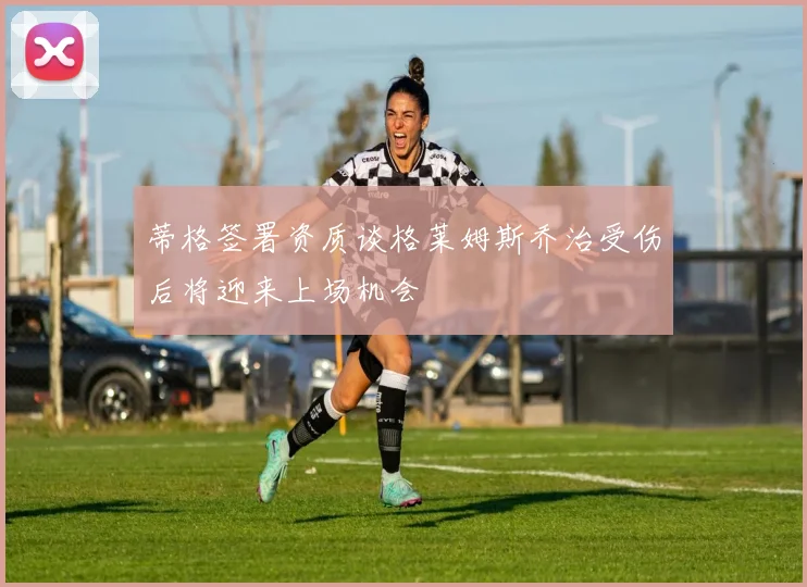 蒂格签署资质谈格莱姆斯乔治受伤后将迎来上场机会