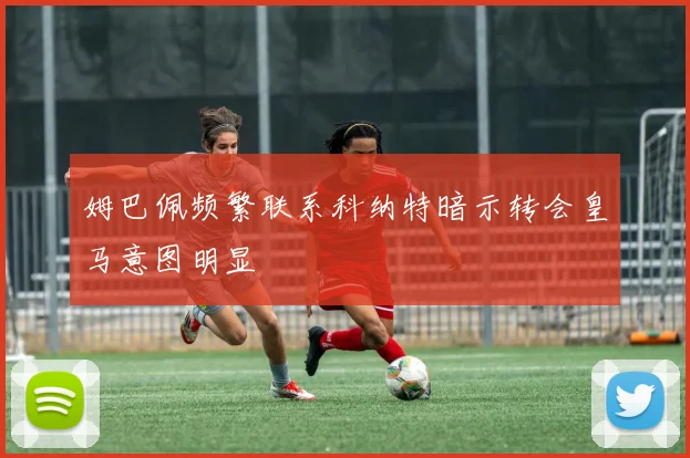姆巴佩频繁联系科纳特暗示转会皇马意图明显