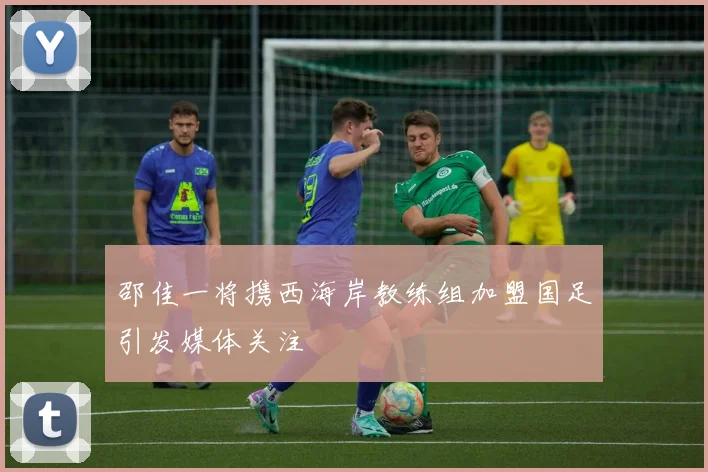 邵佳一将携西海岸教练组加盟国足引发媒体关注