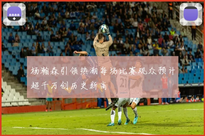 杨瀚森引领热潮每场比赛观众预计超千万创历史新高