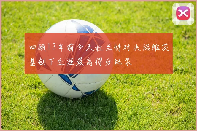 回顾13年前今天杜兰特对决诺维茨基创下生涯最高得分纪录