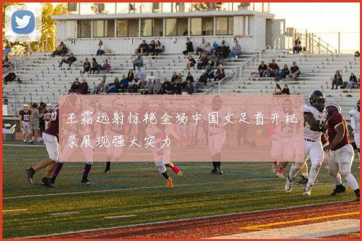 王霜远射惊艳全场中国女足首开纪录展现强大实力