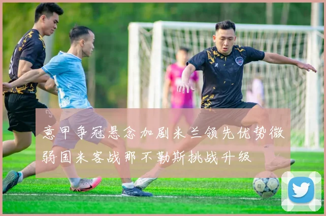 意甲争冠悬念加剧米兰领先优势微弱国米客战那不勒斯挑战升级