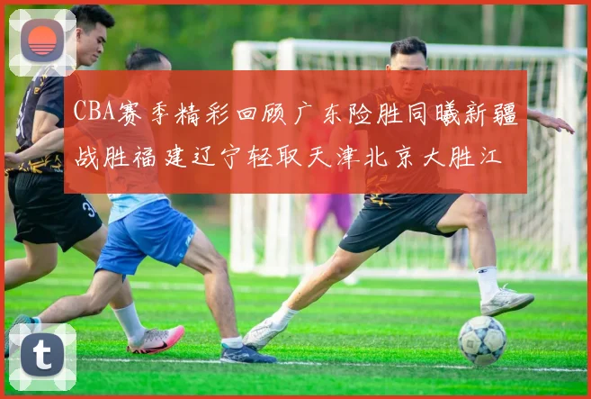 CBA赛季精彩回顾广东险胜同曦新疆战胜福建辽宁轻取天津北京大胜江苏