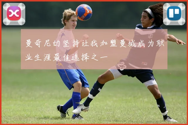 曼奇尼的坚持让我加盟曼城成为职业生涯最佳选择之一