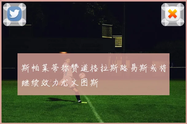 斯帕莱蒂称赞道格拉斯路易斯或将继续效力尤文图斯