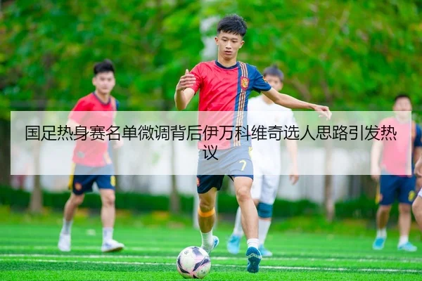 国足热身赛名单微调背后伊万科维奇选人思路引发热议